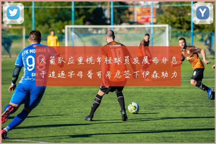 火箭队应重视年轻球员发展而非急于追逐字母哥可考虑签下伊森助力成长