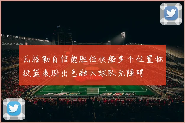 瓦格勒自信能胜任快船多个位置称投篮表现出色融入球队无障碍