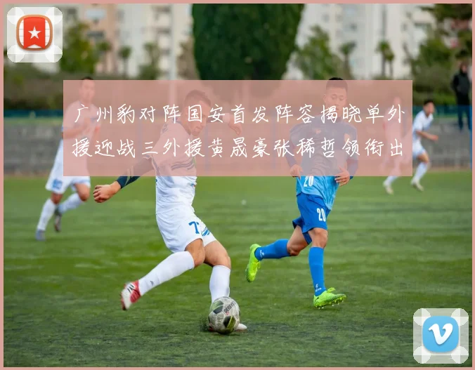 广州豹对阵国安首发阵容揭晓单外援迎战三外援黄晟豪张稀哲领衔出战
