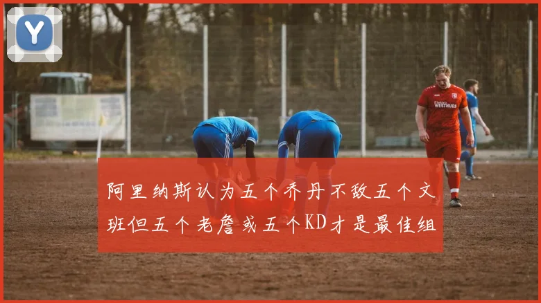 阿里纳斯认为五个乔丹不敌五个文班但五个老詹或五个KD才是最佳组合