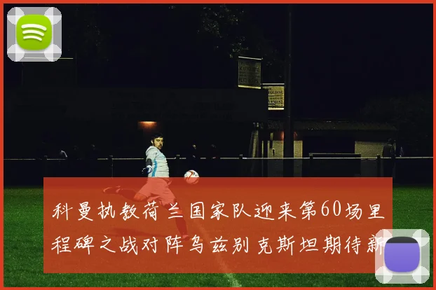 科曼执教荷兰国家队迎来第60场里程碑之战对阵乌兹别克斯坦期待新突破