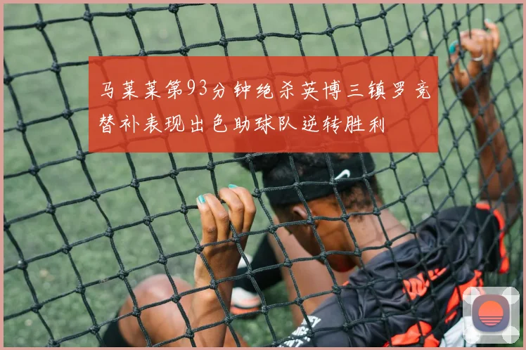 马莱莱第93分钟绝杀英博三镇罗竞替补表现出色助球队逆转胜利