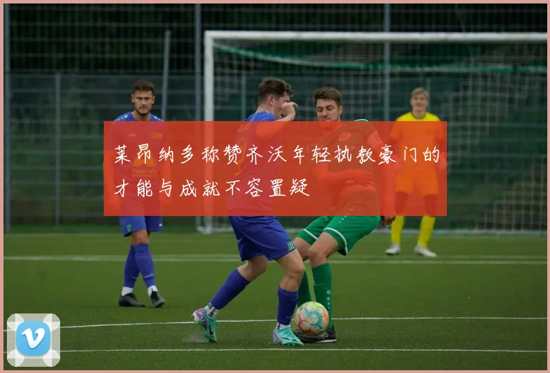 莱昂纳多称赞齐沃年轻执教豪门的才能与成就不容置疑