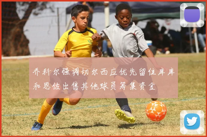 乔科尔强调切尔西应优先留住库库和恩佐出售其他球员筹集资金