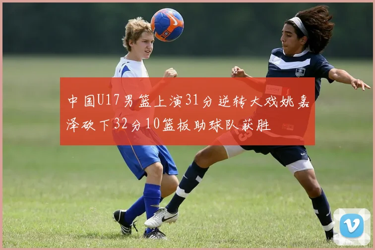 中国U17男篮上演31分逆转大戏姚嘉泽砍下32分10篮板助球队获胜