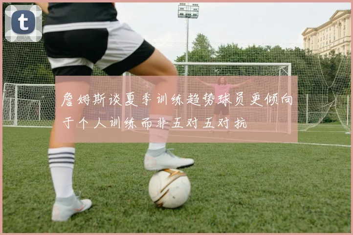 詹姆斯谈夏季训练趋势球员更倾向于个人训练而非五对五对抗