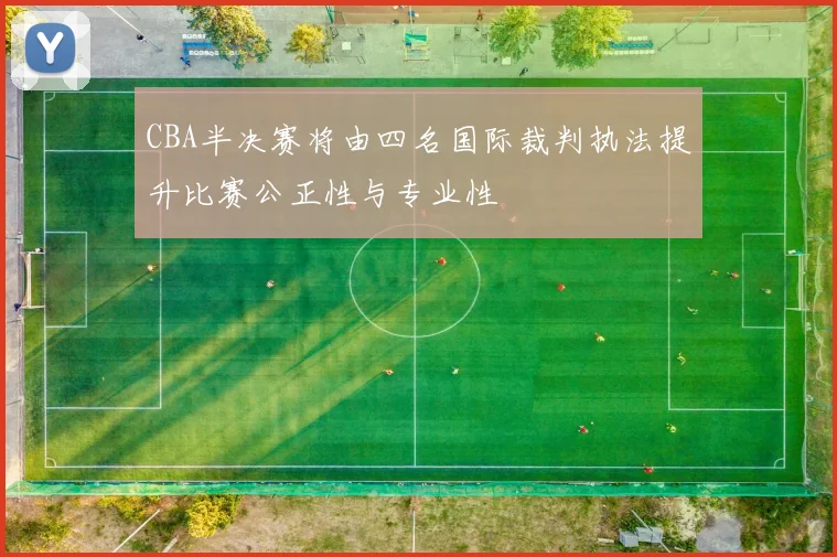 CBA半决赛将由四名国际裁判执法提升比赛公正性与专业性
