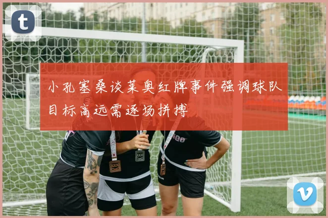 小孔塞桑谈莱奥红牌事件强调球队目标高远需逐场拼搏