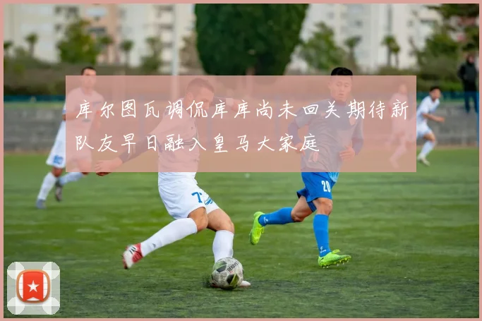 库尔图瓦调侃库库尚未回关期待新队友早日融入皇马大家庭