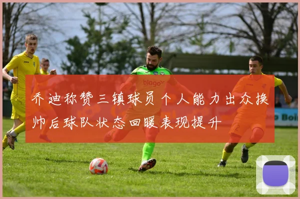 乔迪称赞三镇球员个人能力出众换帅后球队状态回暖表现提升