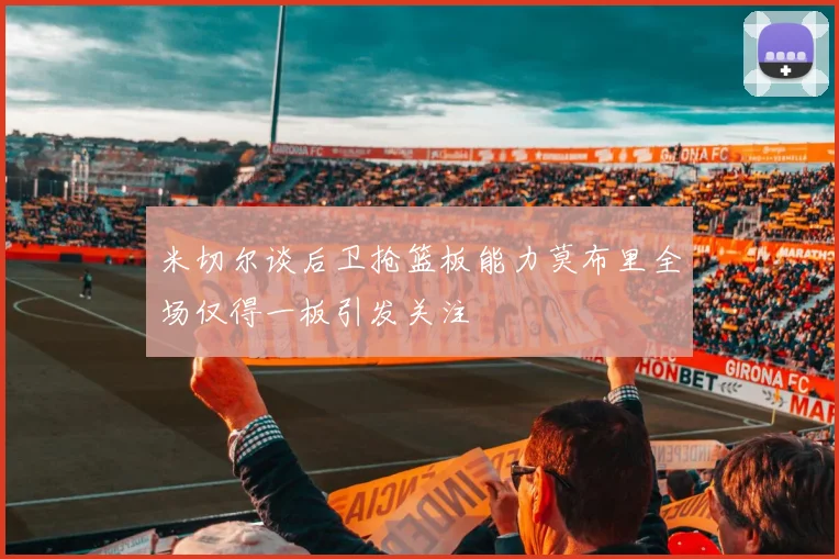 米切尔谈后卫抢篮板能力莫布里全场仅得一板引发关注