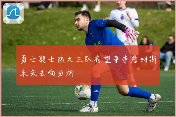 勇士骑士热火三队有望争夺詹姆斯未来去向分析