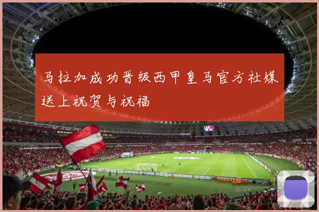 马拉加成功晋级西甲皇马官方社媒送上祝贺与祝福