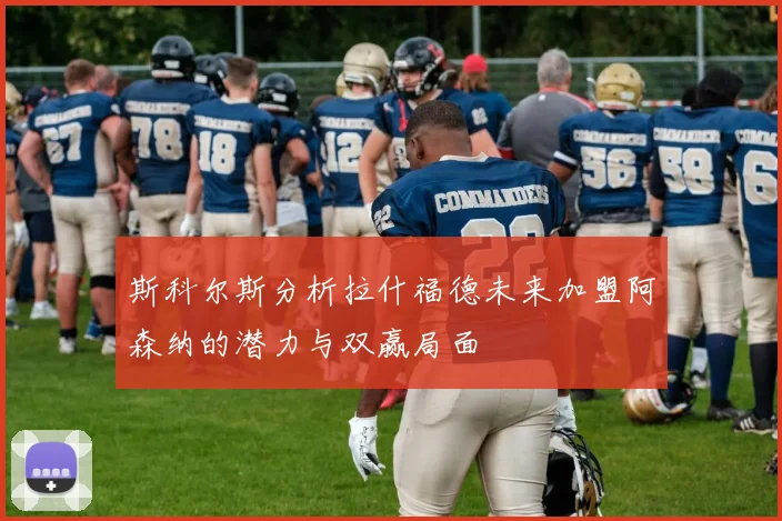 斯科尔斯分析拉什福德未来加盟阿森纳的潜力与双赢局面