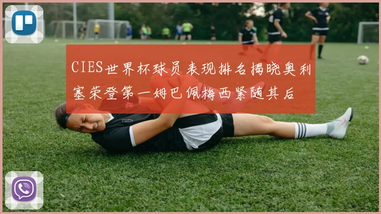 CIES世界杯球员表现排名揭晓奥利塞荣登第一姆巴佩梅西紧随其后