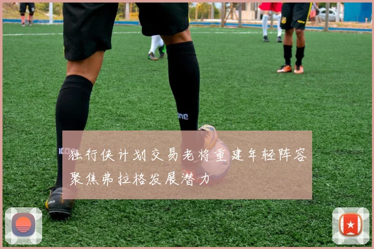 独行侠计划交易老将重建年轻阵容聚焦弗拉格发展潜力