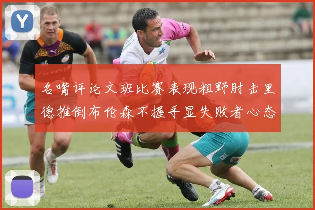 名嘴评论文班比赛表现粗野肘击里德推倒布伦森不握手显失败者心态