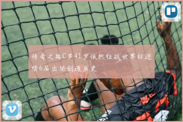 传奇之路C罗41岁依然征战世界杯连续6届出场创造历史