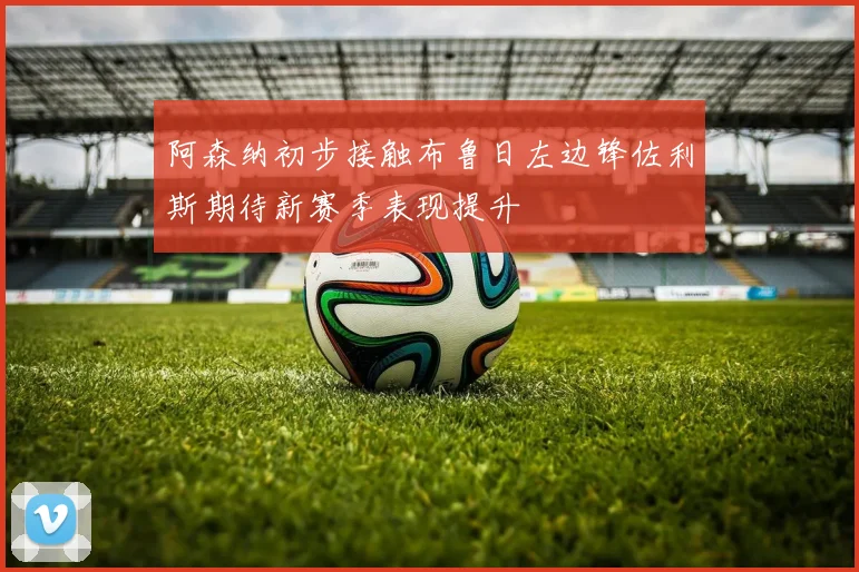 阿森纳初步接触布鲁日左边锋佐利斯期待新赛季表现提升