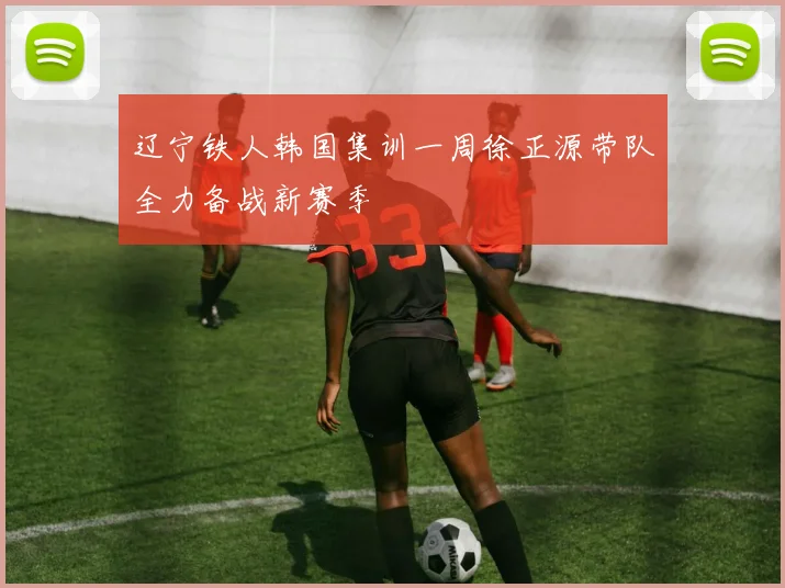 辽宁铁人韩国集训一周徐正源带队全力备战新赛季